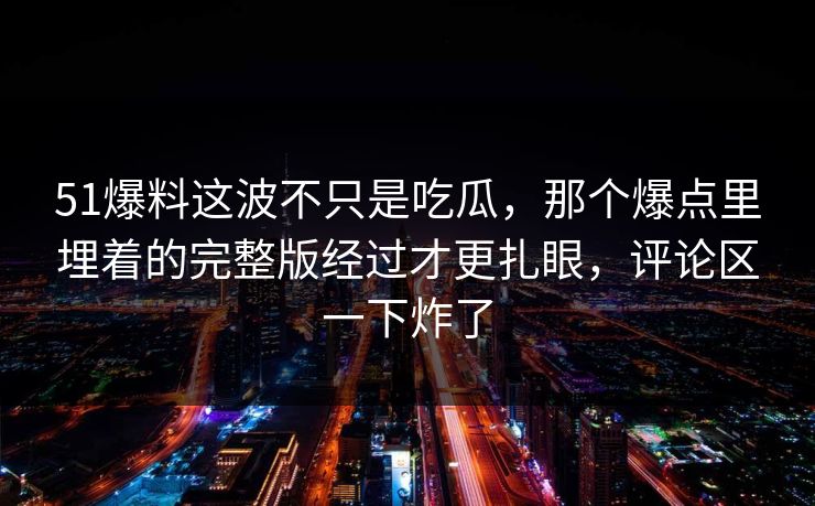 51爆料这波不只是吃瓜,那个爆点里埋着的完整版经过才更扎眼,评论区一下炸了 51爆料这波不只是吃瓜,那个爆点里埋着的完整版经过才更扎眼,评论区一下炸了